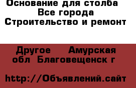 Основание для столба - Все города Строительство и ремонт » Другое   . Амурская обл.,Благовещенск г.